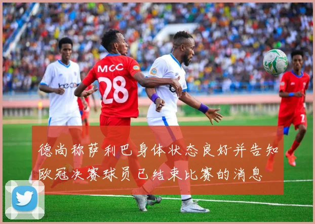 德尚称萨利巴身体状态良好并告知欧冠决赛球员已结束比赛的消息
