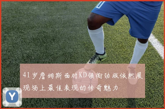 41岁詹姆斯面对KD领衔劲旅依然展现场上最佳表现的传奇魅力