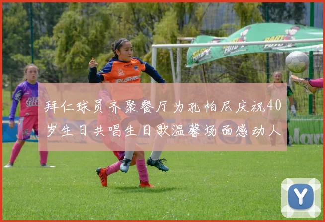 拜仁球员齐聚餐厅为孔帕尼庆祝40岁生日共唱生日歌温馨场面感动人心