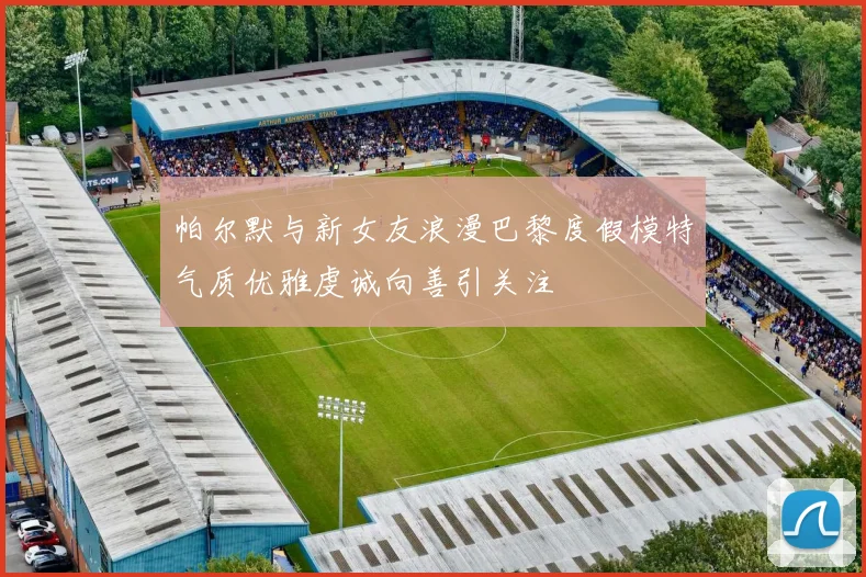 帕尔默与新女友浪漫巴黎度假模特气质优雅虔诚向善引关注