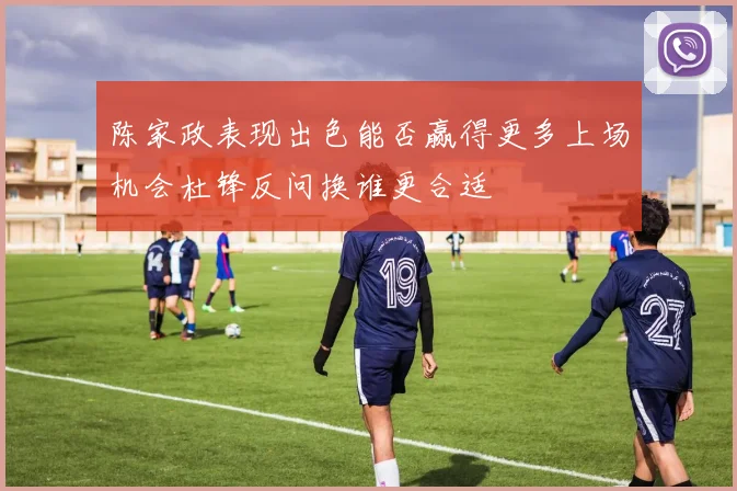 陈家政表现出色能否赢得更多上场机会杜锋反问换谁更合适