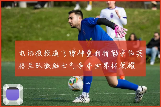 电讯报报道飞镖神童利特勒亲临英格兰队激励士气争夺世界杯荣耀