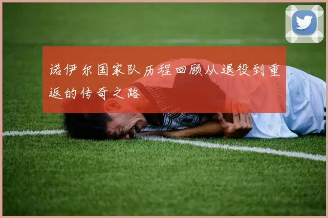 诺伊尔国家队历程回顾从退役到重返的传奇之路