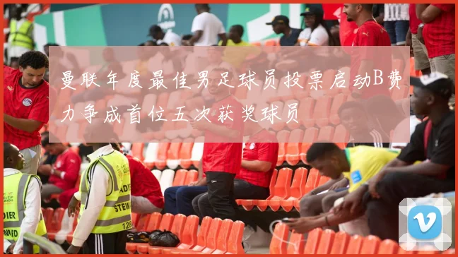 曼联年度最佳男足球员投票启动B费力争成首位五次获奖球员