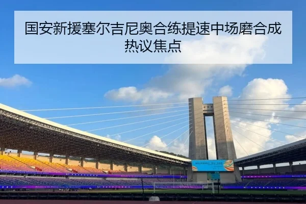 国安新援塞尔吉尼奥合练提速中场磨合成热议焦点